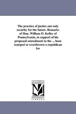The practice of justice our only security for the future. Remarks of Hon. William D. Kelley of Pennsylvania, in support of his proposed amendment to t