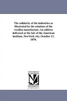The solidarity of the industries as illustrated by the relations of the woollen manufacture. An address delivered at the fair of the American institut
