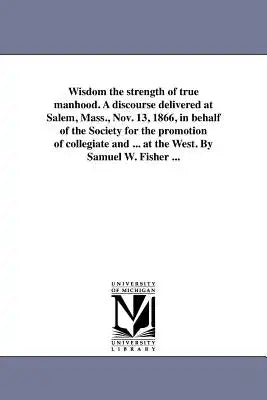 Wisdom the strength of true manhood. A discourse delivered at Salem, Mass., Nov. 13, 1866, in behalf of the Society for the promotion of collegiate an
