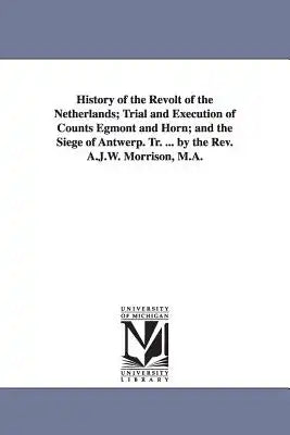 History of the Revolt of the Netherlands; Trial and Execution of Counts Egmont and Horn; and the Siege of Antwerp. Tr. ... by the Rev. A.J.W. Morrison
