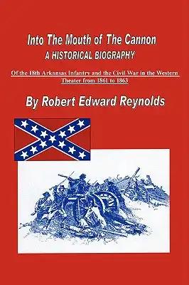Into the Mouth of the Cannon: A Historical Biography of the 18th Arkansas Infantry and the Civil War in the Western Theater from 1861 to 1863
