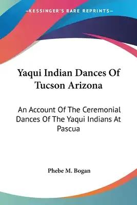 Yaqui Indian Dances Of Tucson Arizona: An Account Of The Ceremonial Dances Of The Yaqui Indians At Pascua