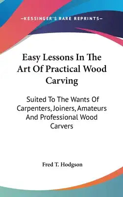 Easy Lessons In The Art Of Practical Wood Carving: Suited To The Wants Of Carpenters, Joiners, Amateurs And Professional Wood Carvers