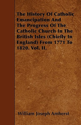 The History Of Catholic Emancipation And The Progress Of The Catholic Church In The British Isles (Chiefly In England) From 1771 To 1820. Vol. II.