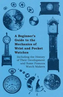 A Beginner's Guide to the Mechanics of Wrist and Pocket Watches - Including the History of Their Development and Some Famous Watch Makers