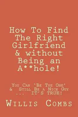 How To Find The Right Girlfriend & without Being an A**hole!: How You Can 'Be The One' & Still Be a Nice Guy ...  IT'S TRUE!