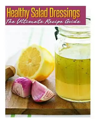 Healthy Salad Dressings: The Ultimate Recipe Guide: Over 30 Natural & Homemade Recipes