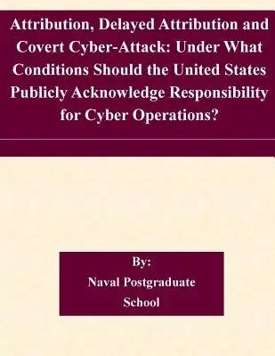 Attribution, Delayed Attribution and Covert Cyber-Attack: Under What Conditions Should the United States Publicly Acknowledge Responsibility for Cyber
