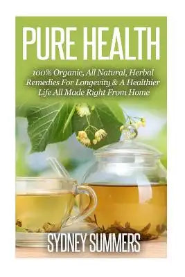 Pure Health: 100% Organic, All Natural, Herbal Remedies For Longevity & A Healthier Life All Made Right From Home