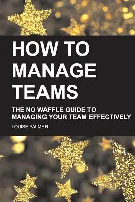 How To Manage Teams: The No Waffle Guide To Managing Your Team Effectively