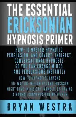 The Essential Ericksonian Hypnosis Primer: How-To Master Hypnotic Persuasion, And Covert, Indirect, Conversational Hypnosis; So You Can Change Minds A