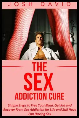 The Sex Addiction Cure: Simple Steps to Free Your Mind, Get Rid and Recover From Sex Addiction for Life and Still Have Fun Having Sex
