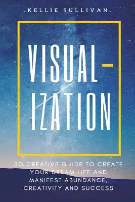 Visualization: 5O Creative Guide To Create Your Dream Life And Manifest Abundance, Creativity And Success!