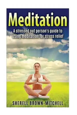 Meditation: A Stressed Out Person's Guide To Using Meditation For Stress Relief