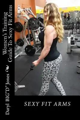 Women's Training Guide To Sexy Fit Arms: Sexy Fit Arms