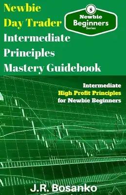 Newbie Day Trader Intermediate Principles Mastery Guidebook: Intermediate High Profit Principles for Newbie Beginners