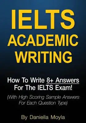 Ielts Academic Writing: How to Write 8+ Answers for the Ielts Exam! (with High Scoring Sample Answers for Each Question Type)
