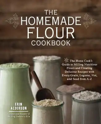 The Homemade Flour Cookbook: The Home Cook's Guide to Milling Nutritious Flours and Creating Delicious Recipes with Every Grain, Legume, Nut, and Seed