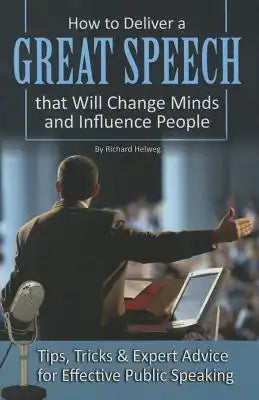 How to Deliver a Great Speech That Will Change Minds and Influence People: Tips, Tricks & Expert Advice for Effective Public Speaking