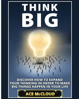 Think Big: Discover How To Expand Your Thinking In Order To Make Big Things Happen In Your Life