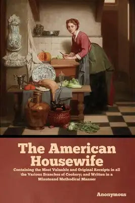 The American Housewife: Containing the Most Valuable and Original Receipts in all the Various Branches of Cookery; and Written in a Minuteand Methodic
