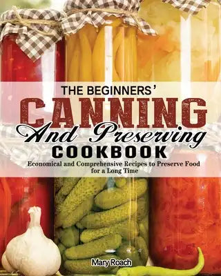 The Beginners' Canning and Preserving Cookbook: Economical and Comprehensive Recipes to Preserve Food for a Long Time