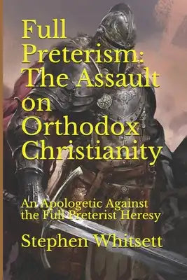 Full Preterism: The Assault on Orthodox Christianity: An Apologetic Against the Full Preterist Heresy