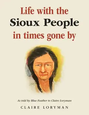 Life with the Sioux People in Times Gone By: As Told by Blue Feather to Claire Loryman