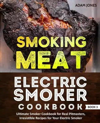 Smoking Meat: Electric Smoker Cookbook: Ultimate Smoker Cookbook for Real Pitmasters, Irresistible Recipes for Your Electric Smoker: Book 3