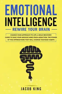 Emotional Intelligence: Rewire Your Brain - Change Your Approach to Life. A Bold Recovery Guide to Save Your Anxious Mind from Addiction. The