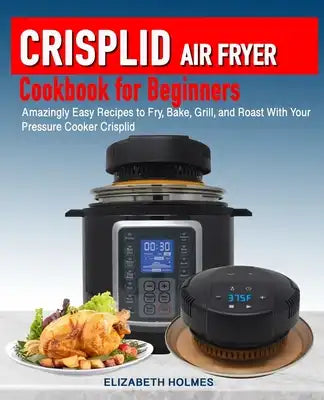Crisplid Air Fryer Cookbook for Beginners: Amazingly Easy Recipes to Fry, Bake, Grill, and Roast with Your Pressure Cooker Crisplid (Recipe Book)