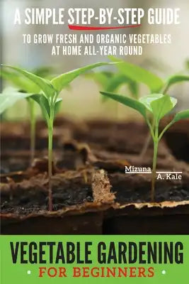 Vegetable Gardening for Beginners: A Simple, Step-By-Step Guide to Grow Fresh and Organic Vegetables at Home All-Year Round Vertical and Raised Bed Ga