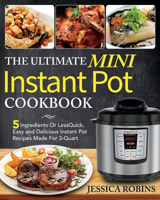 The Ultimate Mini Instant Pot Cookbook: 5 Ingredients Or Less Quick, Easy and Delicious Instant Pot Recipes Made For 3-Quart