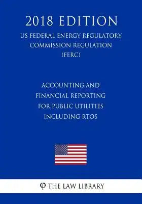 Accounting and Financial Reporting for Public Utilities Including RTOs (US Federal Energy Regulatory Commission Regulation) (FERC) (2018 Edition)