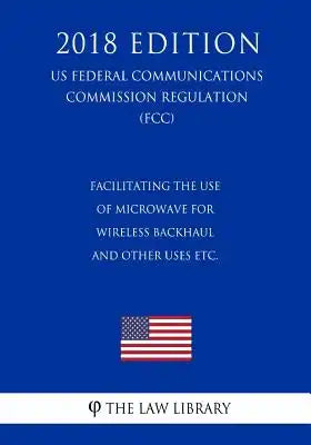 Facilitating the Use of Microwave for Wireless Backhaul and Other Uses etc. (US Federal Communications Commission Regulation) (FCC) (2018 Edition)