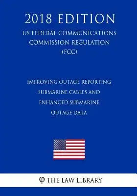 Improving Outage Reporting - Submarine Cables and Enhanced Submarine Outage Data (US Federal Communications Commission Regulation) (FCC) (2018 Edition