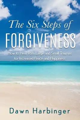 The Six Steps of Forgiveness: How to Heal from Large and Small Traumas for Increased Peace and Happiness