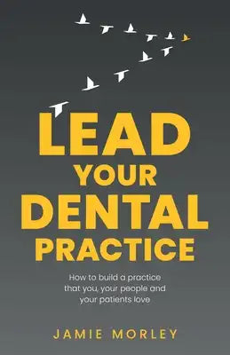 Lead Your Dental Practice: How to Build a Practice That You, Your People and Your Patients Love