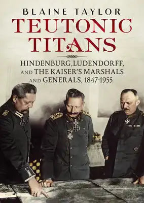 Teutonic Titans: Hindenburg, Ludendorff, and the Kaiser's Marshals and Generals, 1847-1955