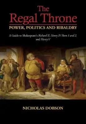 The Regal Throne -- Power, Politics and Ribaldry: A Guide to Shakespeare's Richard II, Henry IV Parts 1 and 2, and Henry V