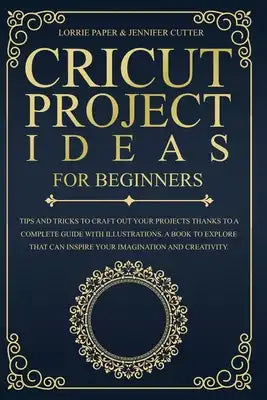 Cricut Project Ideas For Beginners: Tips And Tricks To Craft Out Your Design In A Complete Guide With Illustrations. A Book To Explore That Can Inspir