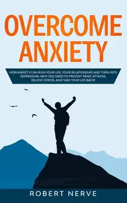Overcome Anxiety: How Anxiety Can Ruin Your Life, Your Relationship, and Turn into Depression. Why You Need to Prevent Panic Attacks, Re