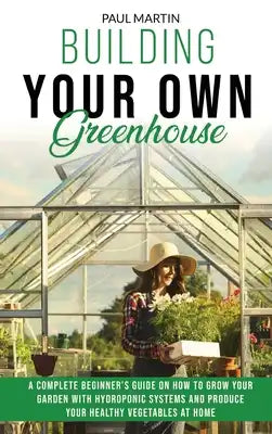 Building Your Own Greenhouse: A Complete Beginner's Guide on How to Grow your Garden with Hydroponic Systems and Produce Your Healthy Vegetables at