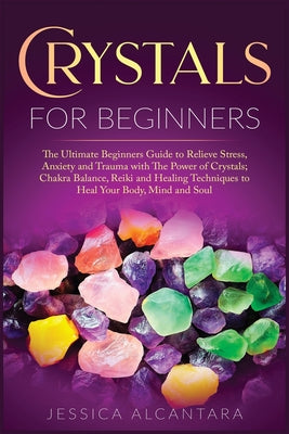 Crystals for Beginners: The Ultimate Beginners Guide To Relieve Stress, Anxiety, And Trauma With The Power Of Crystals; Chakra Balance, Reiki,