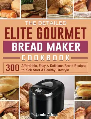 The Detailed Elite Gourmet Bread Maker Cookbook: 300 Affordable, Easy & Delicious Bread Recipes to Kick Start A Healthy Lifestyle