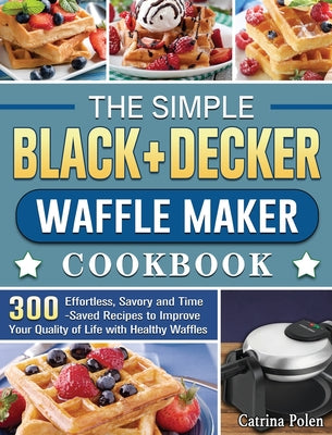 The Simple BLACK+DECKER Waffle Maker Cookbook: 300 Effortless, Savory and Time-Saved Recipes to Improve Your Quality of Life with Healthy Waffles