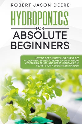 Hydroponics for Absolute Beginners: How To Get The Best Inexpensive DIY Hydroponic System At Home To Easily Grow Vegetables, Fruits, and Herbs. Discov