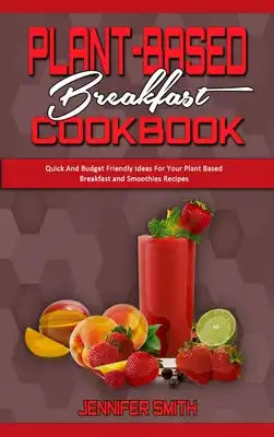 Plant Based Breakfast Cookbook: Quick And Budget Friendly Ideas For Your Plant Based Breakfast and Smoothies Recipes