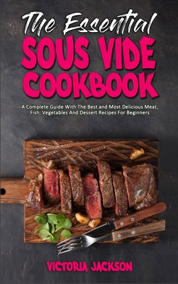 The Essential Sous Vide Cookbook: A Complete Guide With The Best and Most Delicious Meat, Fish, Vegetables And Dessert Recipes For Beginners