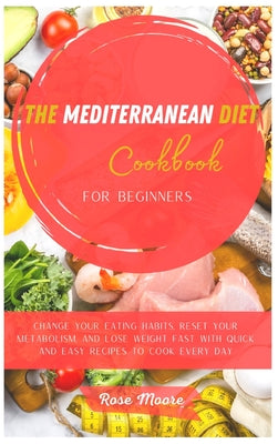 The Mediterranean Diet Cookbook for Beginners: Change your Eating Habits, Reset your Metabolism, and Lose Weight fast with quick and easy recipes to c
